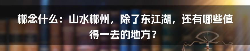 郴念什么：山水郴州，除了东江湖，还有哪些值得一去的地方？