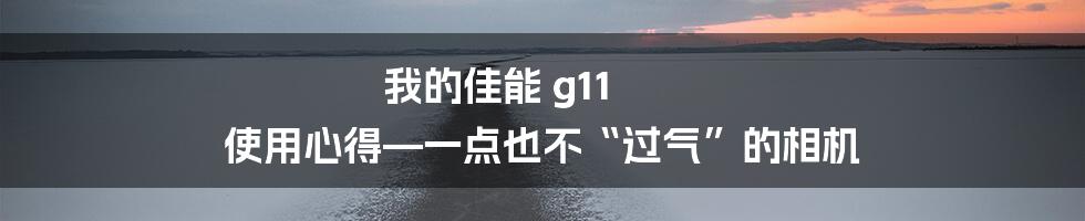 我的佳能 g11 使用心得—一点也不“过气”的相机