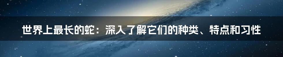 世界上最长的蛇：深入了解它们的种类、特点和习性