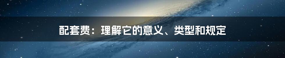 配套费：理解它的意义、类型和规定