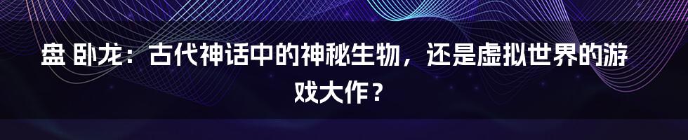 盘 卧龙：古代神话中的神秘生物，还是虚拟世界的游戏大作？