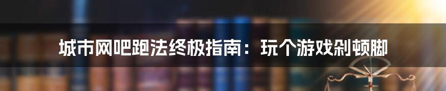 城市网吧跑法终极指南：玩个游戏剁顿脚