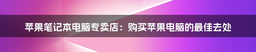 苹果笔记本电脑专卖店：购买苹果电脑的最佳去处