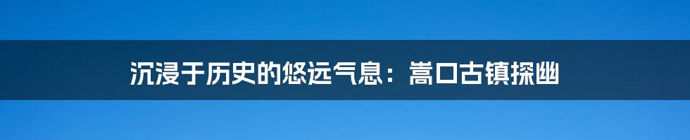 沉浸于历史的悠远气息：嵩口古镇探幽