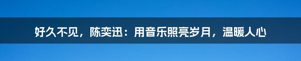 好久不见，陈奕迅：用音乐照亮岁月，温暖人心