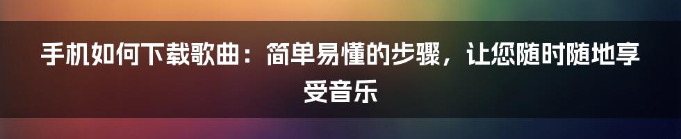 手机如何下载歌曲：简单易懂的步骤，让您随时随地享受音乐