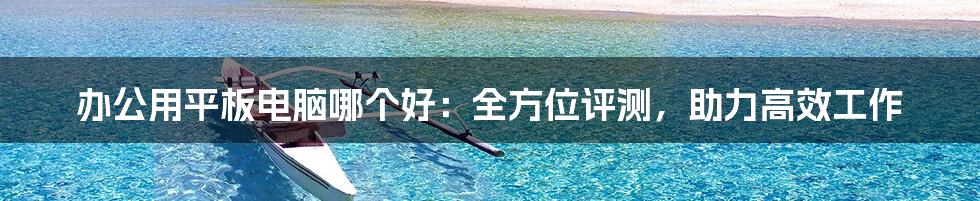 办公用平板电脑哪个好：全方位评测，助力高效工作