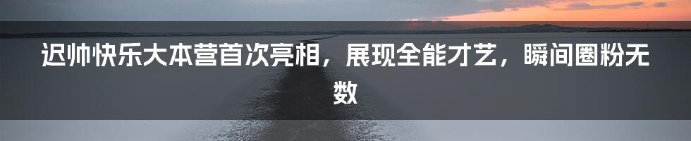 迟帅快乐大本营首次亮相，展现全能才艺，瞬间圈粉无数