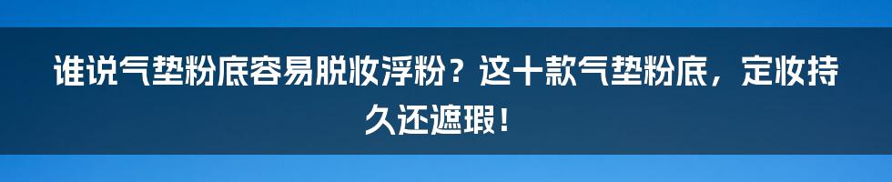 谁说气垫粉底容易脱妆浮粉？这十款气垫粉底，定妆持久还遮瑕！