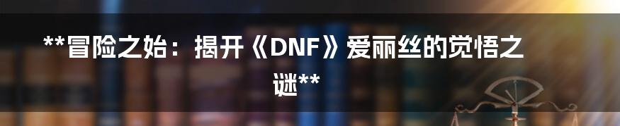 **冒险之始：揭开《DNF》爱丽丝的觉悟之谜**