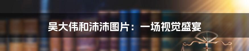 吴大伟和沛沛图片：一场视觉盛宴