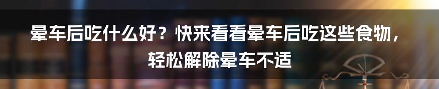 晕车后吃什么好？快来看看晕车后吃这些食物，轻松解除晕车不适