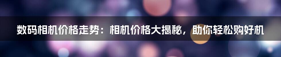 数码相机价格走势：相机价格大揭秘，助你轻松购好机