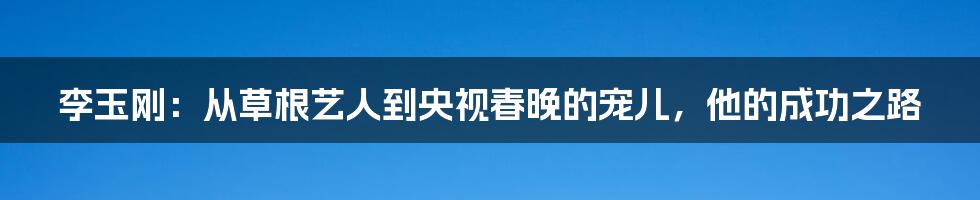 李玉刚：从草根艺人到央视春晚的宠儿，他的成功之路