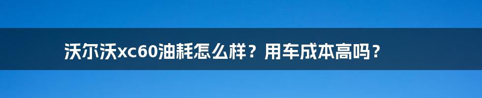 沃尔沃xc60油耗怎么样？用车成本高吗？