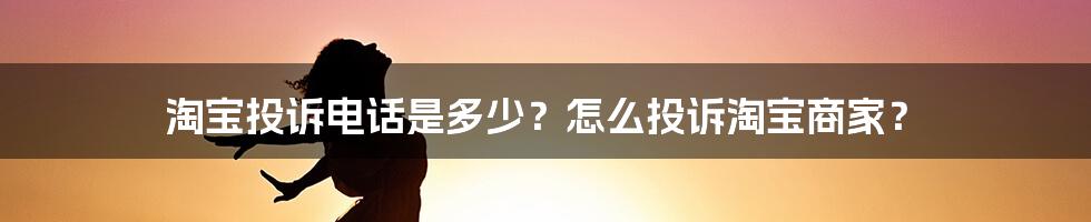 淘宝投诉电话是多少？怎么投诉淘宝商家？