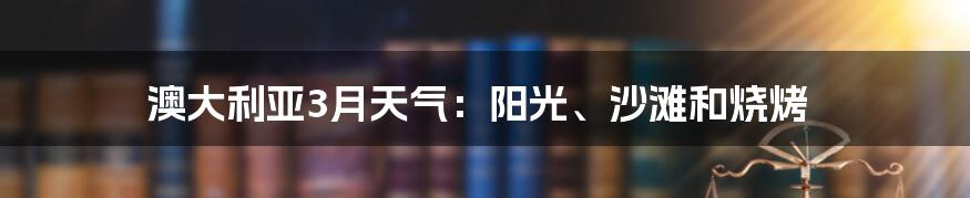 澳大利亚3月天气：阳光、沙滩和烧烤