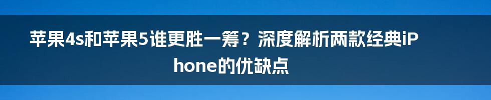 苹果4s和苹果5谁更胜一筹？深度解析两款经典iPhone的优缺点