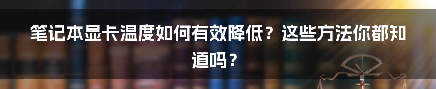 笔记本显卡温度如何有效降低？这些方法你都知道吗？