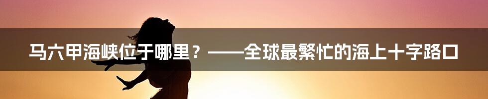 马六甲海峡位于哪里？——全球最繁忙的海上十字路口