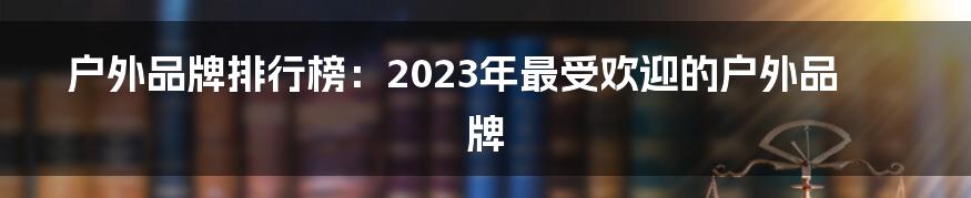 户外品牌排行榜：2023年最受欢迎的户外品牌