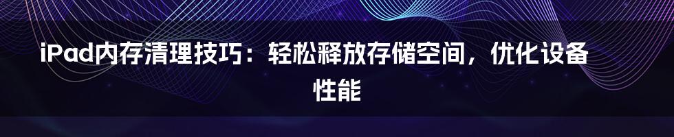 iPad内存清理技巧：轻松释放存储空间，优化设备性能