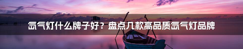 氙气灯什么牌子好？盘点几款高品质氙气灯品牌