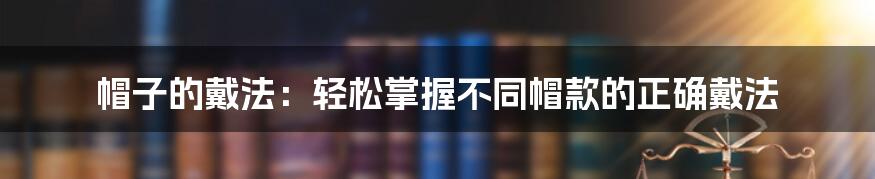 帽子的戴法：轻松掌握不同帽款的正确戴法