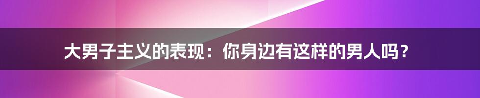 大男子主义的表现：你身边有这样的男人吗？