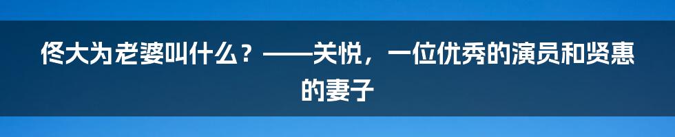 佟大为老婆叫什么？——关悦，一位优秀的演员和贤惠的妻子