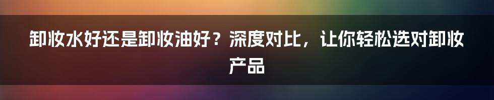 卸妆水好还是卸妆油好？深度对比，让你轻松选对卸妆产品