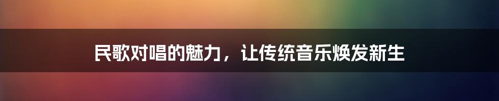 民歌对唱的魅力，让传统音乐焕发新生