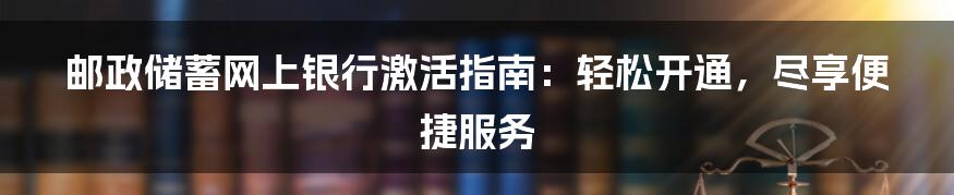 邮政储蓄网上银行激活指南：轻松开通，尽享便捷服务