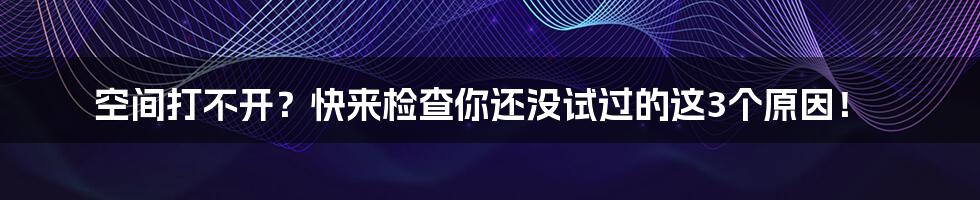 空间打不开？快来检查你还没试过的这3个原因！