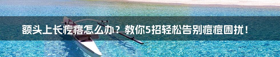 额头上长疙瘩怎么办？教你5招轻松告别痘痘困扰！