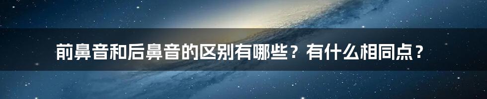 前鼻音和后鼻音的区别有哪些？有什么相同点？