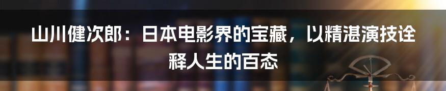 山川健次郎：日本电影界的宝藏，以精湛演技诠释人生的百态