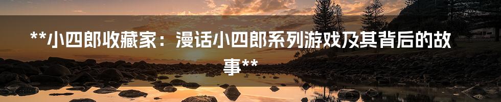 **小四郎收藏家：漫话小四郎系列游戏及其背后的故事**