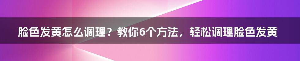 脸色发黄怎么调理？教你6个方法，轻松调理脸色发黄