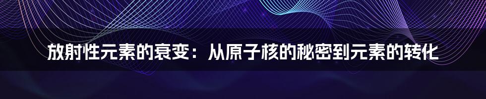 放射性元素的衰变：从原子核的秘密到元素的转化