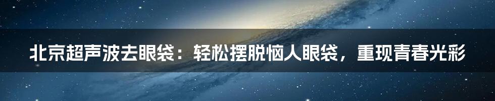 北京超声波去眼袋：轻松摆脱恼人眼袋，重现青春光彩