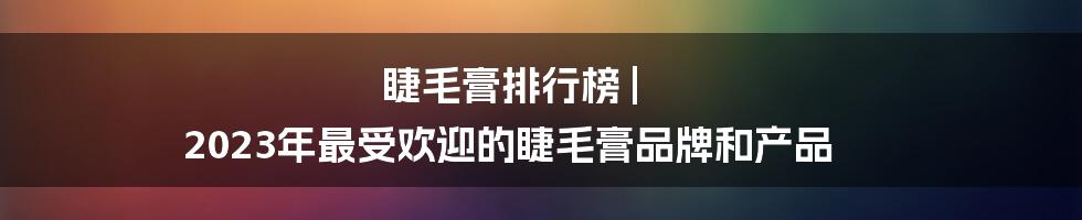 睫毛膏排行榜 | 2023年最受欢迎的睫毛膏品牌和产品