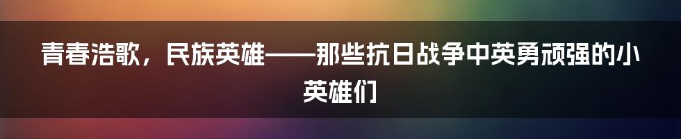 青春浩歌，民族英雄——那些抗日战争中英勇顽强的小英雄们