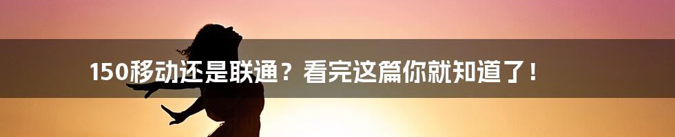 150移动还是联通？看完这篇你就知道了！