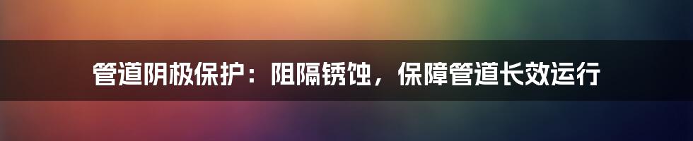 管道阴极保护：阻隔锈蚀，保障管道长效运行