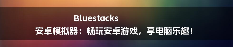 Bluestacks 安卓模拟器：畅玩安卓游戏，享电脑乐趣！