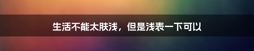 生活不能太肤浅，但是浅表一下可以