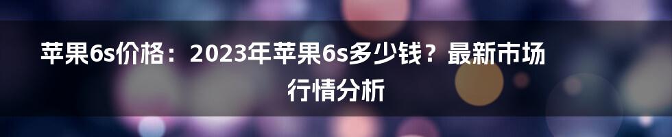 苹果6s价格：2023年苹果6s多少钱？最新市场行情分析