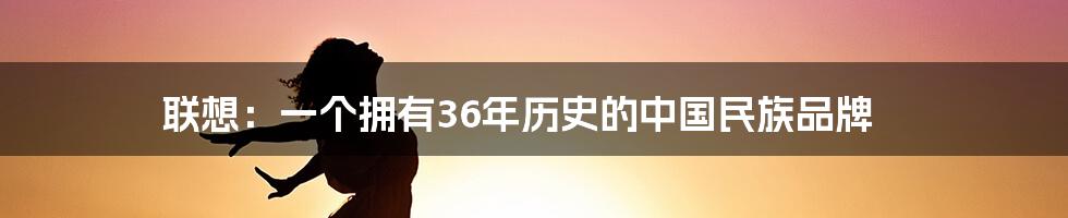 联想：一个拥有36年历史的中国民族品牌