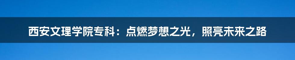 西安文理学院专科：点燃梦想之光，照亮未来之路